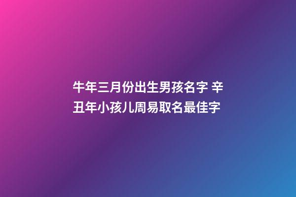 牛年三月份出生男孩名字 辛丑年小孩儿周易取名最佳字